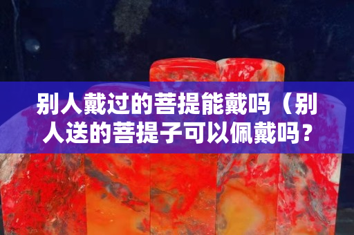 别人戴过的菩提能戴吗（别人送的菩提子可以佩戴吗？）