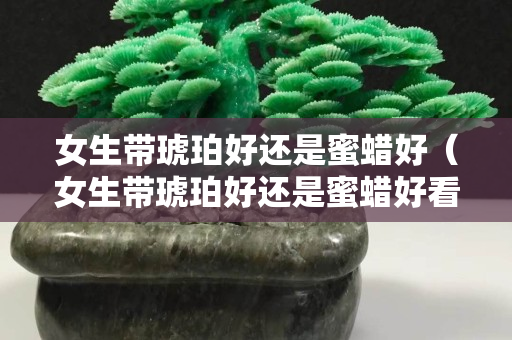 女生带琥珀好还是蜜蜡好（女生带琥珀好还是蜜蜡好看）