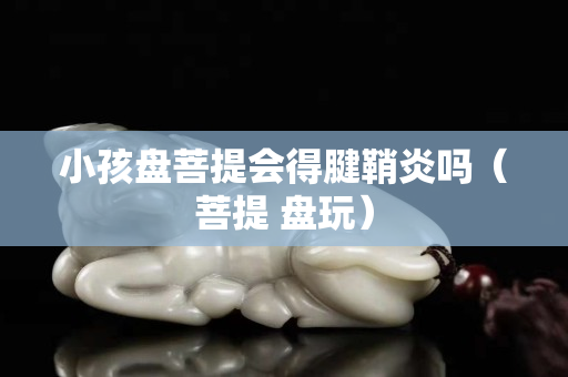 小孩盘菩提会得腱鞘炎吗（菩提 盘玩）