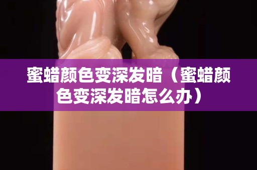 蜜蜡颜色变深发暗（蜜蜡颜色变深发暗怎么办）