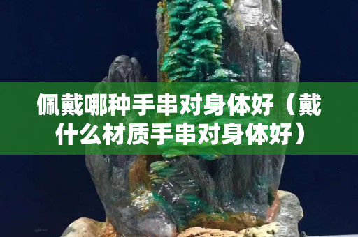 佩戴哪种手串对身体好（戴什么材质手串对身体好）