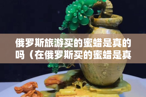 俄罗斯旅游买的蜜蜡是真的吗（在俄罗斯买的蜜蜡是真的吗）