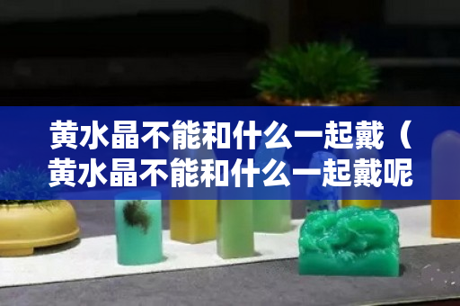 黄水晶不能和什么一起戴（黄水晶不能和什么一起戴呢）