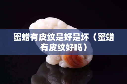 蜜蜡有皮纹是好是坏（蜜蜡有皮纹好吗）
