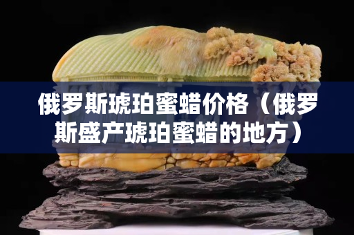 俄罗斯琥珀蜜蜡价格（俄罗斯盛产琥珀蜜蜡的地方）