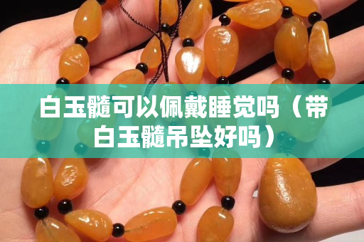 白玉髓可以佩戴睡觉吗（带白玉髓吊坠好吗）