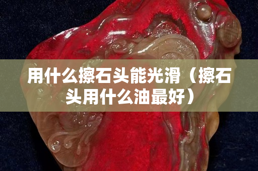 用什么擦石头能光滑（擦石头用什么油最好）