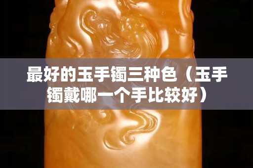 最好的玉手镯三种色（玉手镯戴哪一个手比较好）