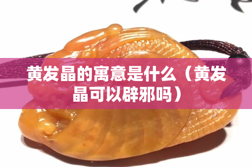 黄发晶的寓意是什么（黄发晶可以辟邪吗）