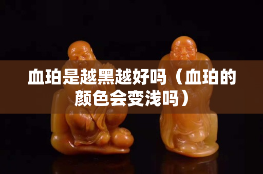 血珀是越黑越好吗（血珀的颜色会变浅吗）
