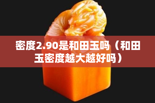 密度2.90是和田玉吗（和田玉密度越大越好吗）