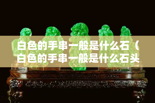 白色的手串一般是什么石（白色的手串一般是什么石头）