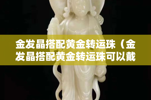 金发晶搭配黄金转运珠（金发晶搭配黄金转运珠可以戴吗）