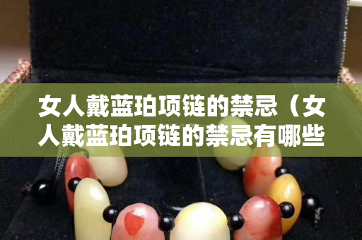 女人戴蓝珀项链的禁忌（女人戴蓝珀项链的禁忌有哪些）
