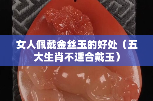 女人佩戴金丝玉的好处（五大生肖不适合戴玉）