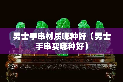 男士手串材质哪种好（男士手串买哪种好）