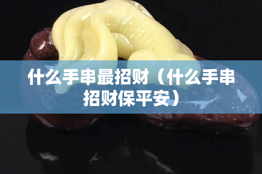 什么手串最招财（什么手串招财保平安）