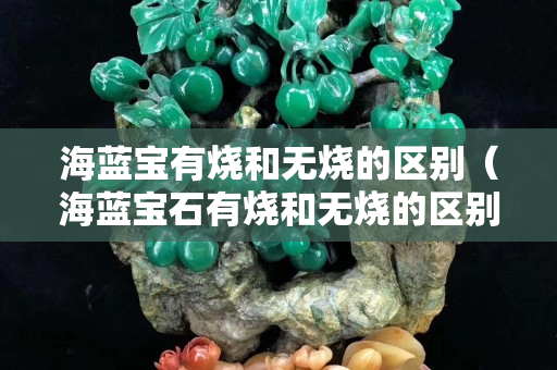 海蓝宝有烧和无烧的区别（海蓝宝石有烧和无烧的区别）