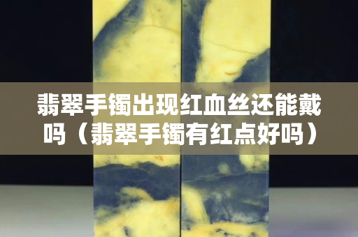 翡翠手镯出现红血丝还能戴吗（翡翠手镯有红点好吗）