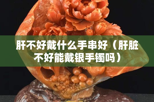 肝不好戴什么手串好（肝脏不好能戴银手镯吗）