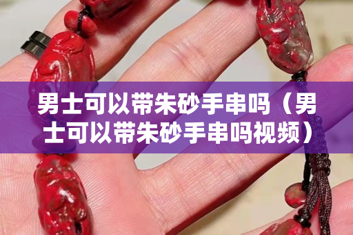 男士可以带朱砂手串吗（男士可以带朱砂手串吗视频）