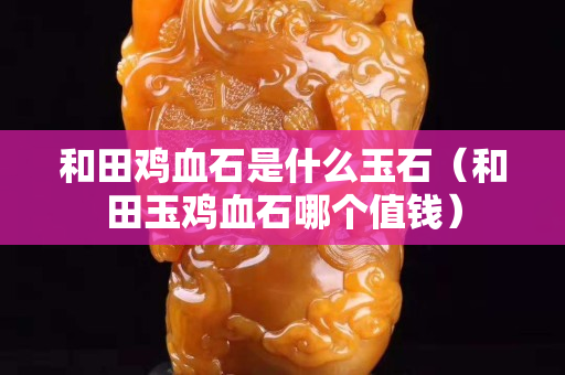 和田鸡血石是什么玉石（和田玉鸡血石哪个值钱）
