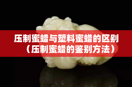 压制蜜蜡与塑料蜜蜡的区别（压制蜜蜡的鉴别方法）