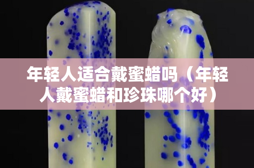 年轻人适合戴蜜蜡吗（年轻人戴蜜蜡和珍珠哪个好）