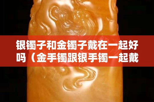 银镯子和金镯子戴在一起好吗（金手镯跟银手镯一起戴金手镯会变白吗）