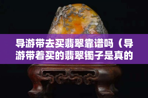 导游带去买翡翠靠谱吗（导游带着买的翡翠镯子是真的吗）