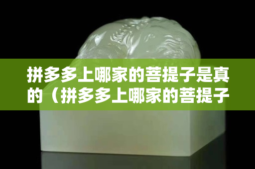 拼多多上哪家的菩提子是真的（拼多多上哪家的菩提子是真的啊）