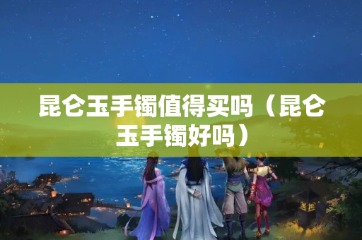 昆仑玉手镯值得买吗（昆仑玉手镯好吗）