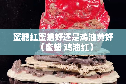 蜜糖红蜜蜡好还是鸡油黄好（蜜蜡 鸡油红）