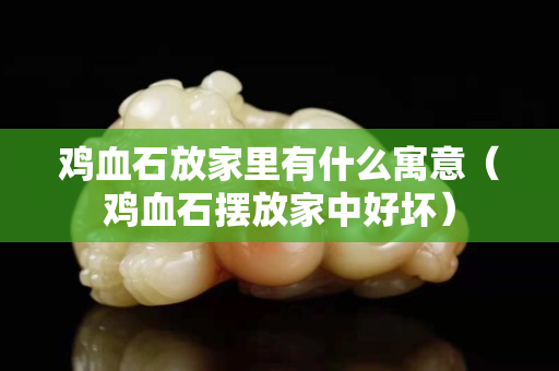 鸡血石放家里有什么寓意（鸡血石摆放家中好坏）