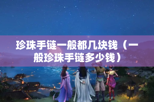 珍珠手链一般都几块钱（一般珍珠手链多少钱）