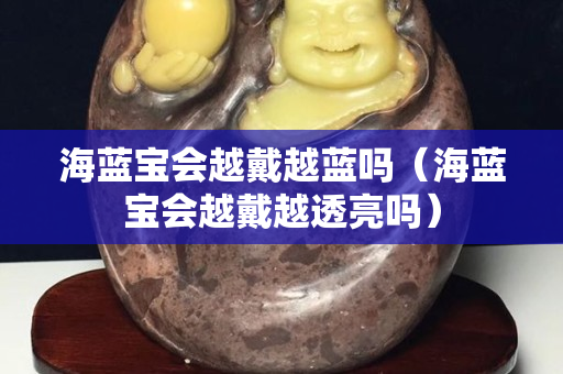 海蓝宝会越戴越蓝吗（海蓝宝会越戴越透亮吗）