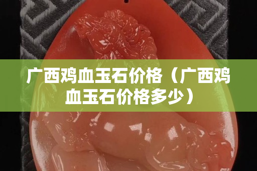 广西鸡血玉石价格（广西鸡血玉石价格多少）