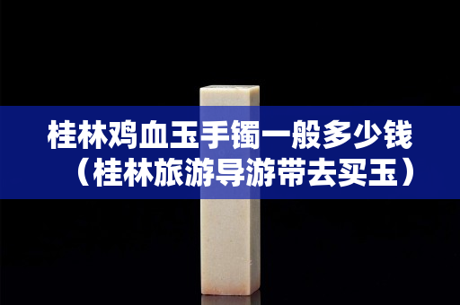 桂林鸡血玉手镯一般多少钱（桂林旅游导游带去买玉）