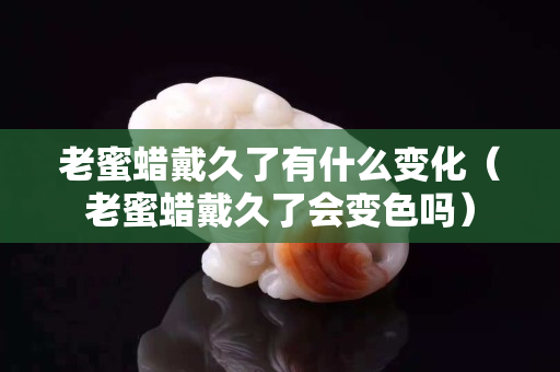 老蜜蜡戴久了有什么变化（老蜜蜡戴久了会变色吗）