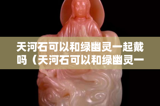天河石可以和绿幽灵一起戴吗（天河石可以和绿幽灵一起戴吗图片）