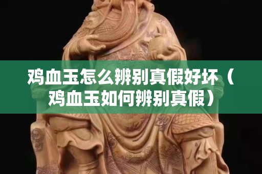鸡血玉怎么辨别真假好坏（鸡血玉如何辨别真假）