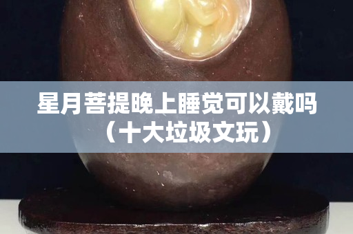 星月菩提晚上睡觉可以戴吗（十大垃圾文玩）