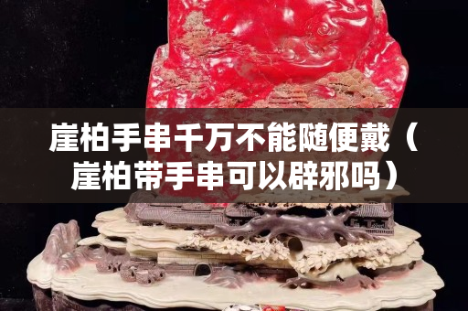 崖柏手串千万不能随便戴（崖柏带手串可以辟邪吗）