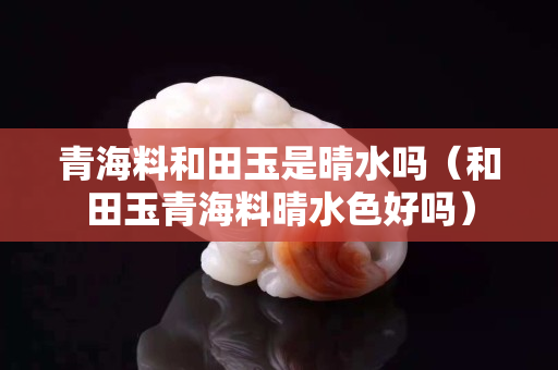 青海料和田玉是晴水吗（和田玉青海料晴水色好吗）