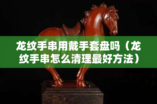龙纹手串用戴手套盘吗（龙纹手串怎么清理最好方法）