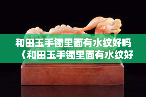 和田玉手镯里面有水纹好吗（和田玉手镯里面有水纹好吗视频）