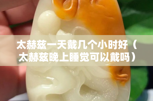 太赫兹一天戴几个小时好（太赫兹晚上睡觉可以戴吗）