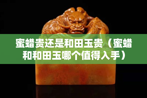 蜜蜡贵还是和田玉贵（蜜蜡和和田玉哪个值得入手）