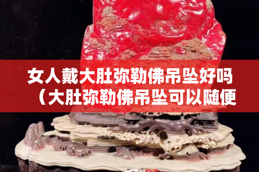 女人戴大肚弥勒佛吊坠好吗（大肚弥勒佛吊坠可以随便带吗）