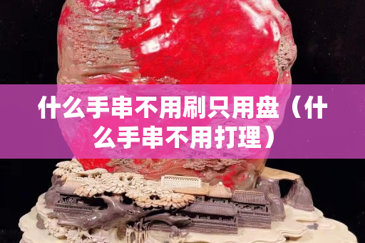 什么手串不用刷只用盘（什么手串不用打理）